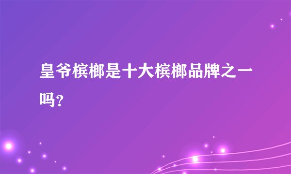 皇爷槟榔是十大槟榔品牌之一吗？