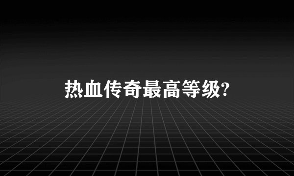 热血传奇最高等级?
