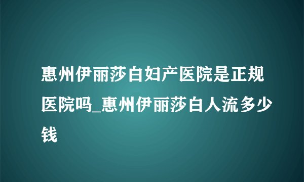 惠州伊丽莎白妇产医院是正规医院吗_惠州伊丽莎白人流多少钱