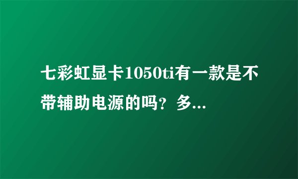 七彩虹显卡1050ti有一款是不带辅助电源的吗？多少钱？怎么搜不到？我该不是配了个假的吧？？多少钱