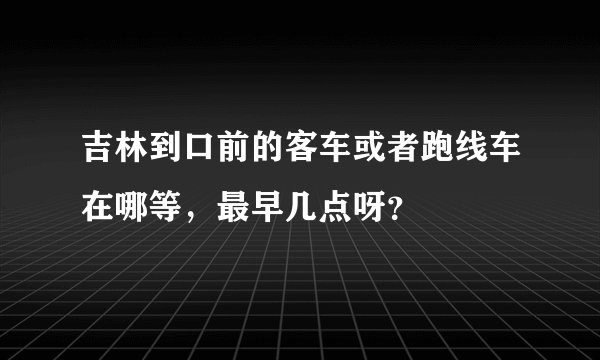 吉林到口前的客车或者跑线车在哪等，最早几点呀？