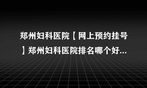 郑州妇科医院【网上预约挂号】郑州妇科医院排名哪个好[榜单详表]