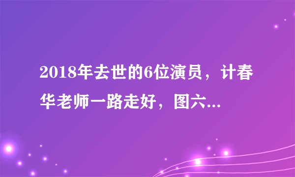 2018年去世的6位演员，计春华老师一路走好，图六年仅36岁！
