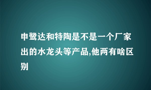 申鹭达和特陶是不是一个厂家出的水龙头等产品,他两有啥区别