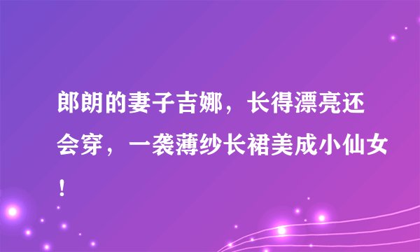 郎朗的妻子吉娜，长得漂亮还会穿，一袭薄纱长裙美成小仙女！