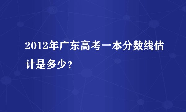 2012年广东高考一本分数线估计是多少？