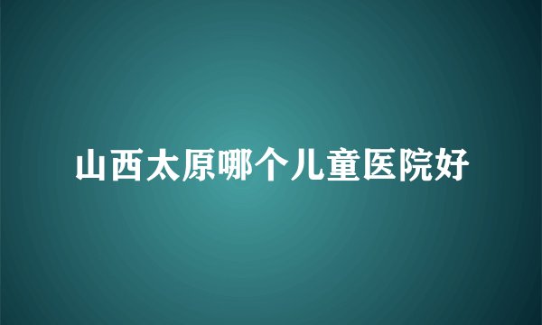 山西太原哪个儿童医院好
