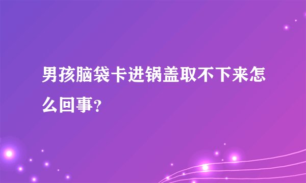 男孩脑袋卡进锅盖取不下来怎么回事？