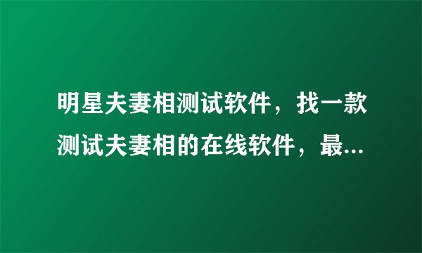 明星夫妻相测试软件，找一款测试夫妻相的在线软件，最好是可以对比后可以给