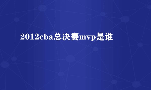 2012cba总决赛mvp是谁