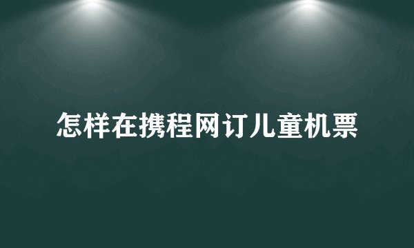怎样在携程网订儿童机票