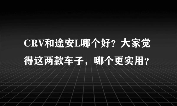 CRV和途安L哪个好？大家觉得这两款车子，哪个更实用？