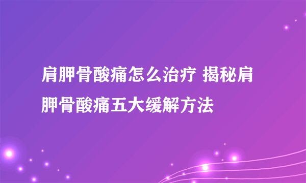 肩胛骨酸痛怎么治疗 揭秘肩胛骨酸痛五大缓解方法
