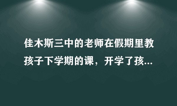 佳木斯三中的老师在假期里教孩子下学期的课，开学了孩子做什么，这样会严重影响孩子上课的注意力，怎么办