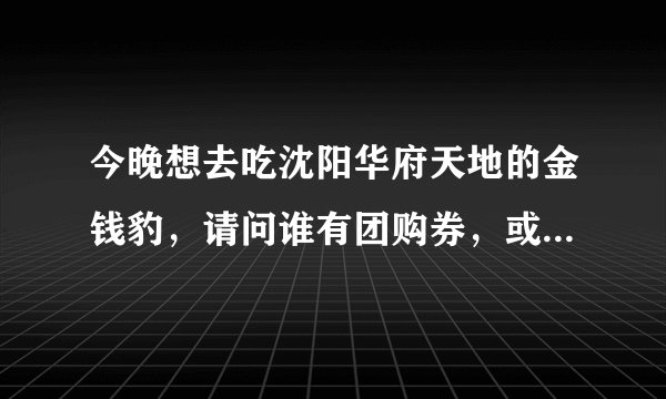 今晚想去吃沈阳华府天地的金钱豹，请问谁有团购券，或者我听说买10张以上有优惠，有人拼吗，我要3张