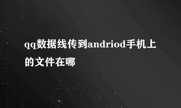 qq数据线传到andriod手机上的文件在哪