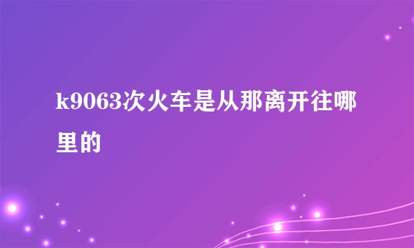 k9063次火车是从那离开往哪里的