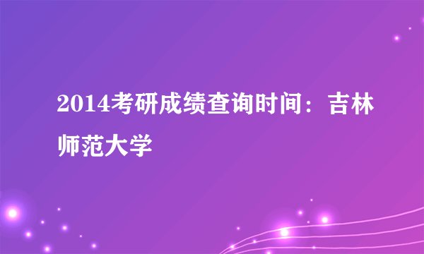 2014考研成绩查询时间：吉林师范大学