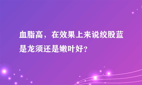 血脂高，在效果上来说绞股蓝是龙须还是嫩叶好？