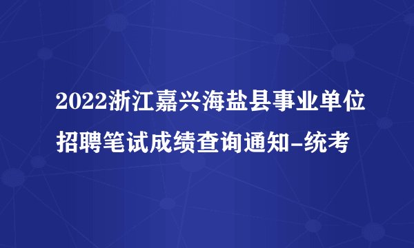 2022浙江嘉兴海盐县事业单位招聘笔试成绩查询通知-统考