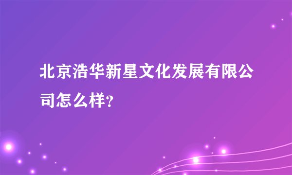 北京浩华新星文化发展有限公司怎么样？