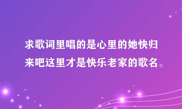 求歌词里唱的是心里的她快归来吧这里才是快乐老家的歌名。