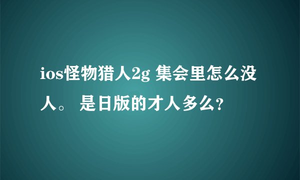 ios怪物猎人2g 集会里怎么没人。 是日版的才人多么？
