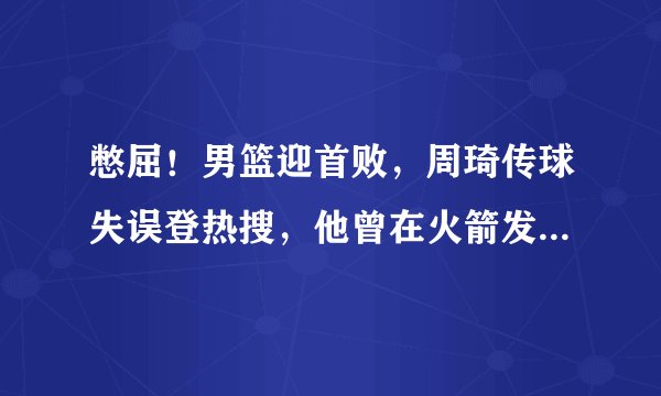 憋屈！男篮迎首败，周琦传球失误登热搜，他曾在火箭发球砸队友头上，你怎么看？