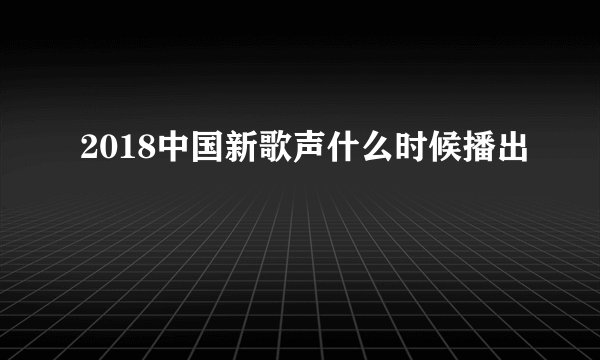 2018中国新歌声什么时候播出