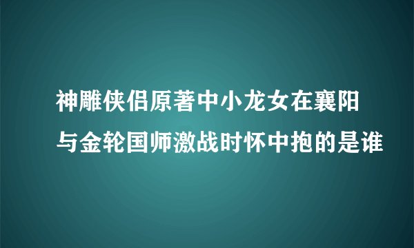 神雕侠侣原著中小龙女在襄阳与金轮国师激战时怀中抱的是谁