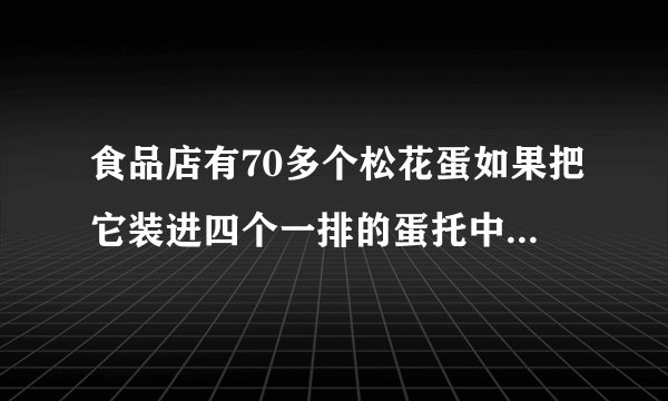 食品店有70多个松花蛋如果把它装进四个一排的蛋托中正好装完如果把它装进六个