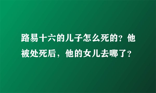 路易十六的儿子怎么死的？他被处死后，他的女儿去哪了？
