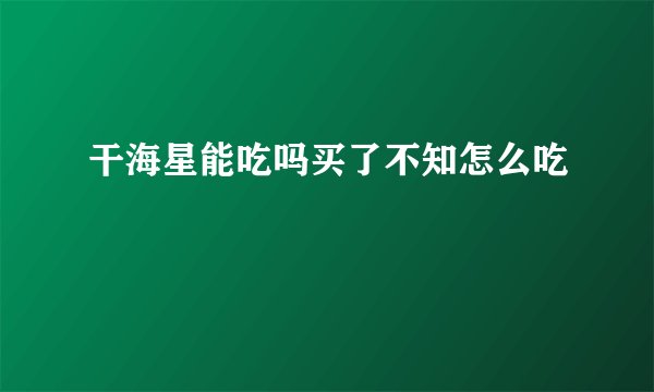 干海星能吃吗买了不知怎么吃