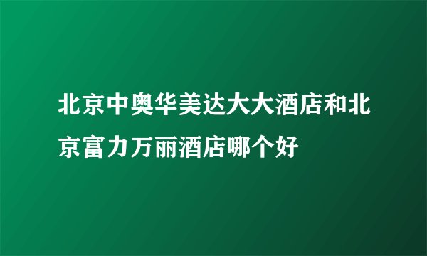 北京中奥华美达大大酒店和北京富力万丽酒店哪个好