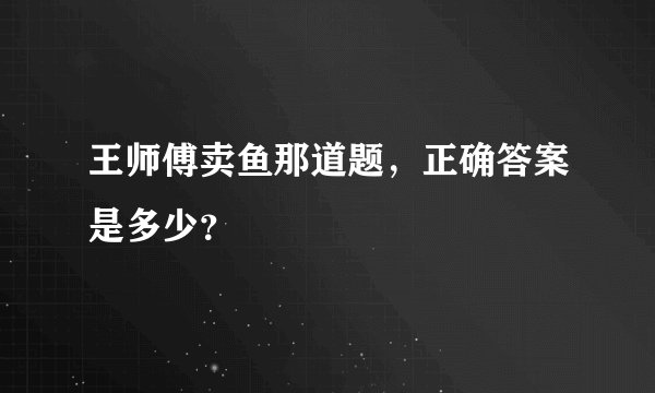 王师傅卖鱼那道题，正确答案是多少？
