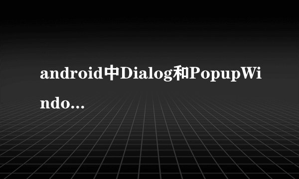 android中Dialog和PopupWindow的区别