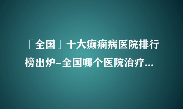 「全国」十大癫痫病医院排行榜出炉-全国哪个医院治疗癫痫病好