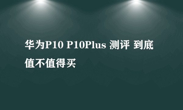 华为P10 P10Plus 测评 到底值不值得买