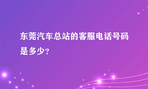 东莞汽车总站的客服电话号码是多少？