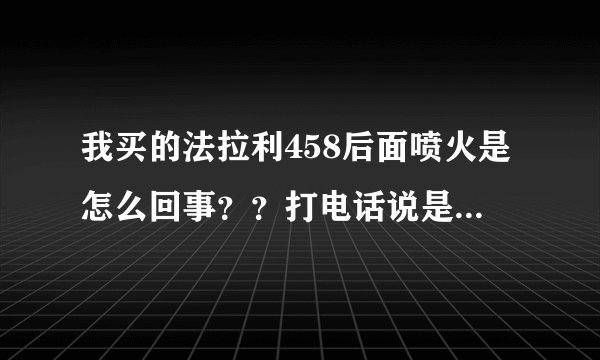 我买的法拉利458后面喷火是怎么回事？？打电话说是正常，这也能叫正常吗？？难道不会爆炸？？