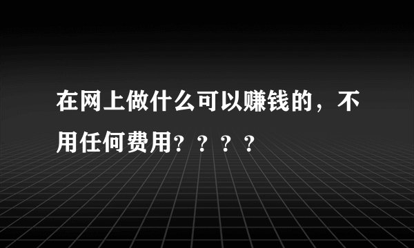 在网上做什么可以赚钱的，不用任何费用？？？？