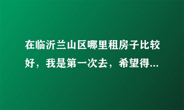 在临沂兰山区哪里租房子比较好，我是第一次去，希望得到帮助，希望能说的详细一点，谢谢？