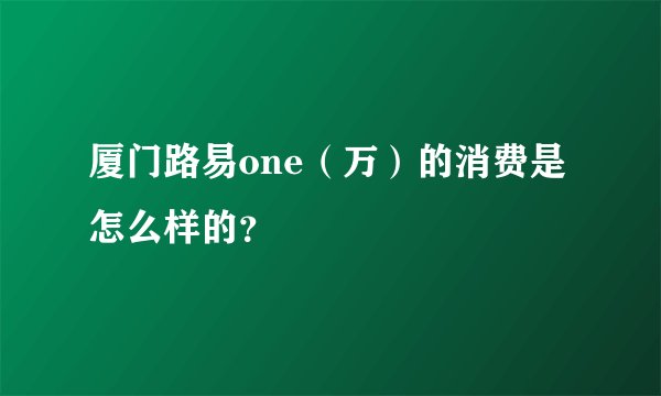 厦门路易one（万）的消费是怎么样的？