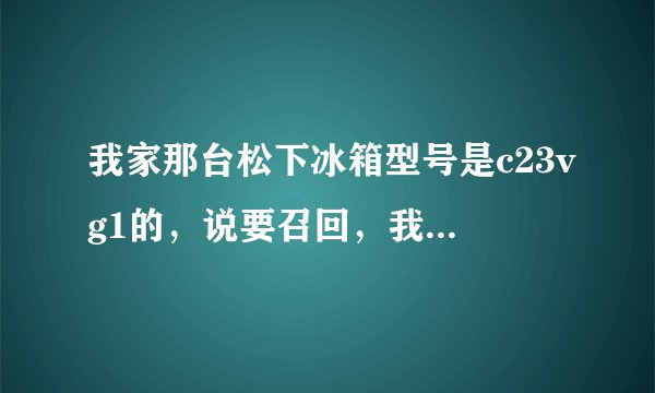 我家那台松下冰箱型号是c23vg1的，说要召回，我要怎么办？