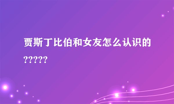 贾斯丁比伯和女友怎么认识的?????