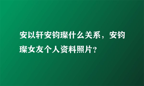 安以轩安钧璨什么关系，安钧璨女友个人资料照片？