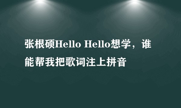 张根硕Hello Hello想学，谁能帮我把歌词注上拼音