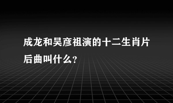 成龙和吴彦祖演的十二生肖片后曲叫什么？
