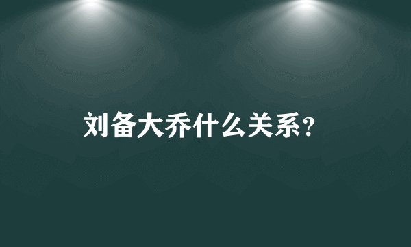 刘备大乔什么关系？