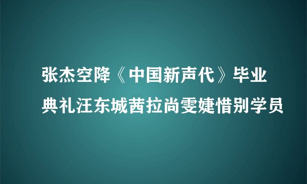 张杰空降《中国新声代》毕业典礼汪东城茜拉尚雯婕惜别学员